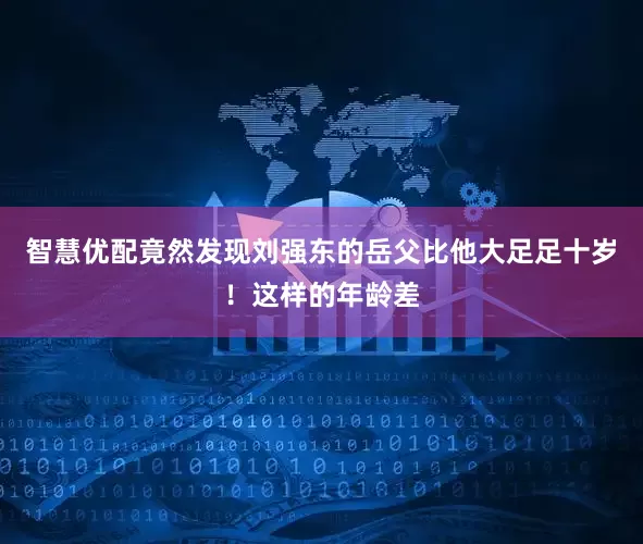 智慧优配竟然发现刘强东的岳父比他大足足十岁！这样的年龄差