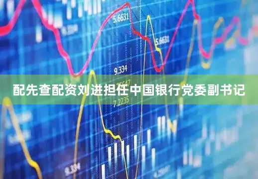 配先查配资刘进担任中国银行党委副书记