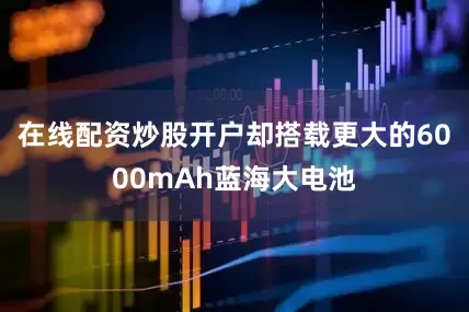 在线配资炒股开户却搭载更大的6000mAh蓝海大电池