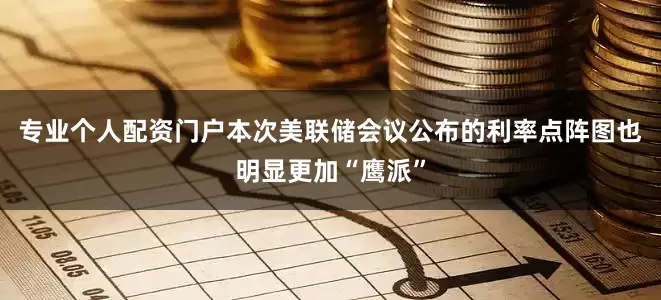 专业个人配资门户本次美联储会议公布的利率点阵图也明显更加“鹰派”