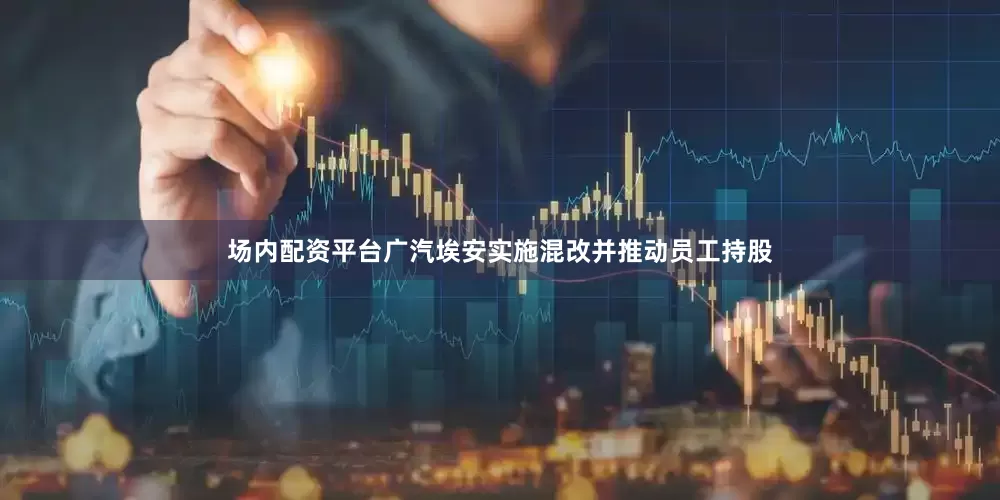 场内配资平台广汽埃安实施混改并推动员工持股