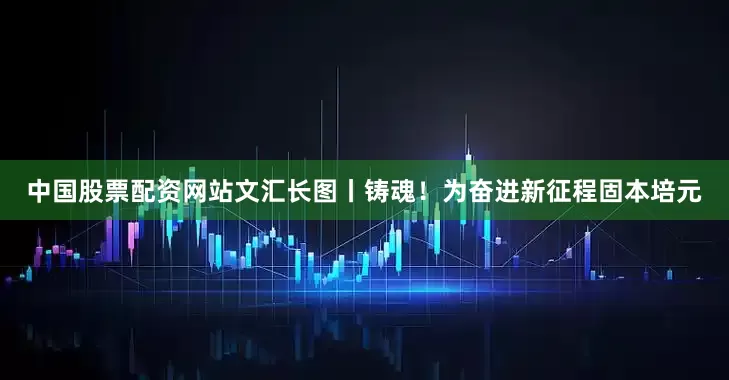 中国股票配资网站文汇长图丨铸魂！为奋进新征程固本培元