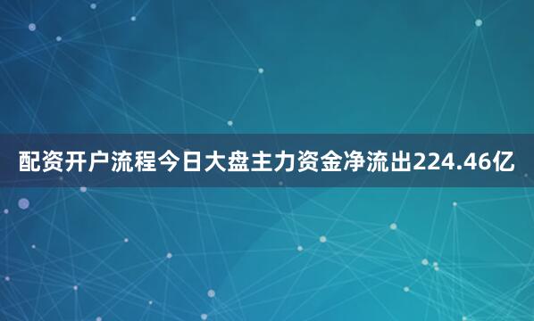 配资开户流程今日大盘主力资金净流出224.46亿