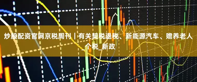 炒股配资官网京税周刊｜有关契税退税、新能源汽车、赡养老人_个税_新政