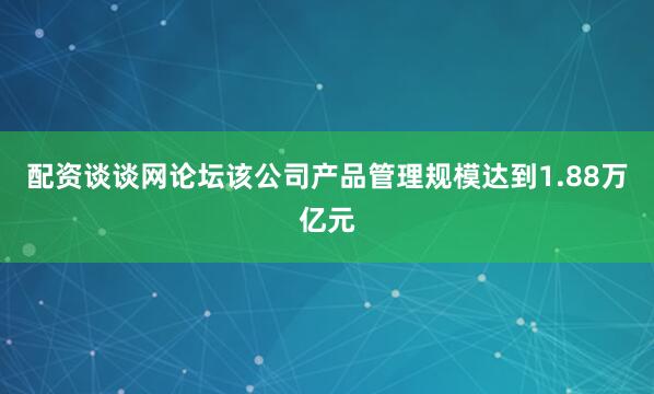 配资谈谈网论坛该公司产品管理规模达到1.88万亿元