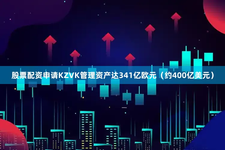 股票配资申请KZVK管理资产达341亿欧元（约400亿美元）