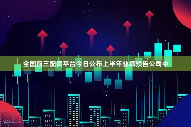 全国前三配资平台今日公布上半年业绩预告公司中