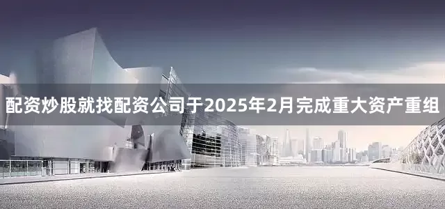 配资炒股就找配资公司于2025年2月完成重大资产重组