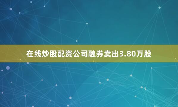 在线炒股配资公司融券卖出3.80万股