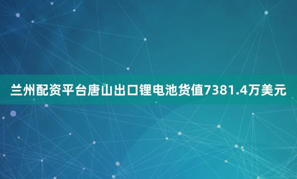兰州配资平台唐山出口锂电池货值7381.4万美元