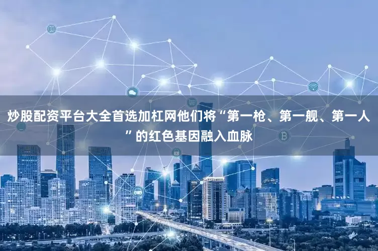 炒股配资平台大全首选加杠网他们将“第一枪、第一舰、第一人”的红色基因融入血脉