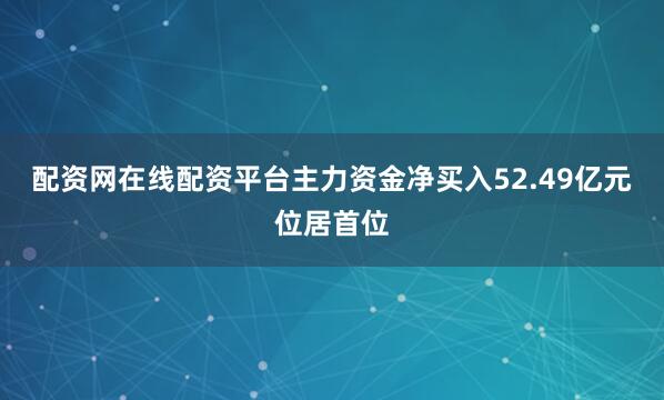 配资网在线配资平台主力资金净买入52.49亿元位居首位