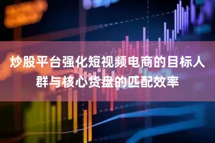 炒股平台强化短视频电商的目标人群与核心货盘的匹配效率