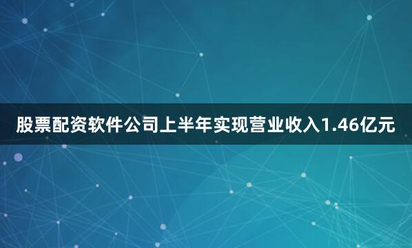股票配资软件公司上半年实现营业收入1.46亿元