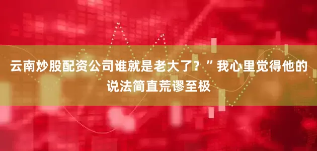 云南炒股配资公司谁就是老大了？”我心里觉得他的说法简直荒谬至极