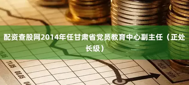 配资查股网2014年任甘肃省党员教育中心副主任（正处长级）