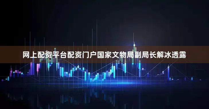 网上配资平台配资门户国家文物局副局长解冰透露