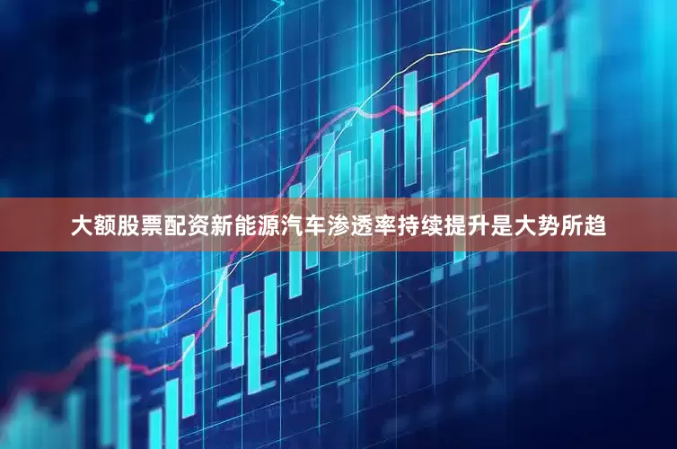 大额股票配资新能源汽车渗透率持续提升是大势所趋
