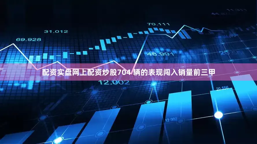 配资实盘网上配资炒股704 辆的表现闯入销量前三甲