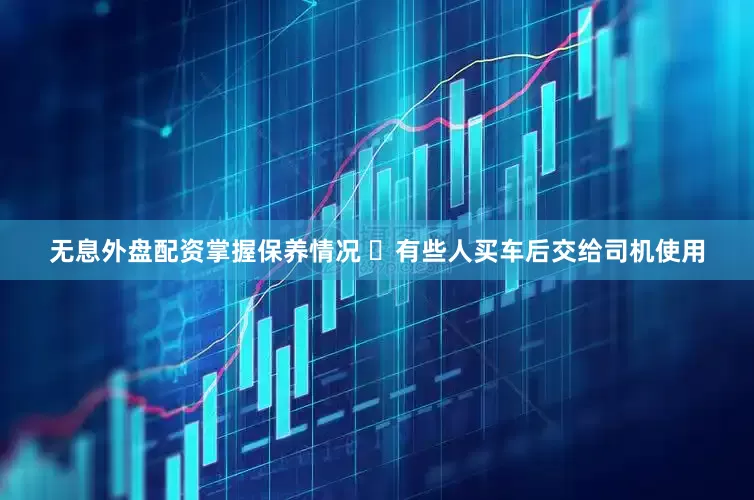 无息外盘配资掌握保养情况 ⏱有些人买车后交给司机使用