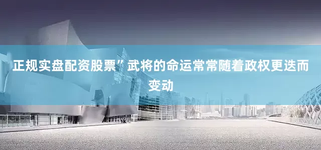 正规实盘配资股票”武将的命运常常随着政权更迭而变动