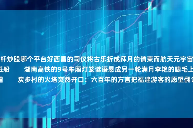 杠杆炒股哪个平台好西昌的司仪将古乐折成拜月的请柬而航天元宇宙里孩子们正把嫦娥五号折成纸船        湖南高铁的9号车厢灯笼谜语悬成另一轮满月李艳的睫毛上停着昆明南站未落的霜        炭步村的火塔突然开口：六百年的方言把福建游客的愿望翻译成星群        沈阳植物园的菊花在AR镜头里重新命名——所有绽放的曲线都是月亮写给大地的草稿        我们共享的何止是月光是盘扣里盘绕的丝线是