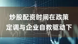 炒股配资时间 在政策定调与企业自救驱动下