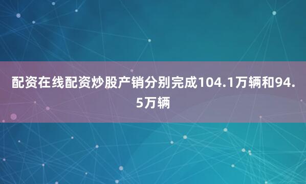 配资在线配资炒股产销分别完成104.1万辆和94.5万辆
