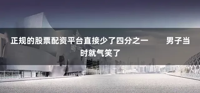 正规的股票配资平台直接少了四分之一 男子当时就气笑了