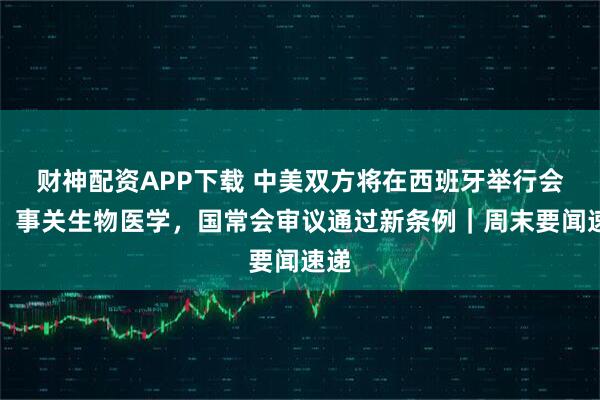 财神配资APP下载 中美双方将在西班牙举行会谈；事关生物医学，国常会审议通过新条例｜周末要闻速递