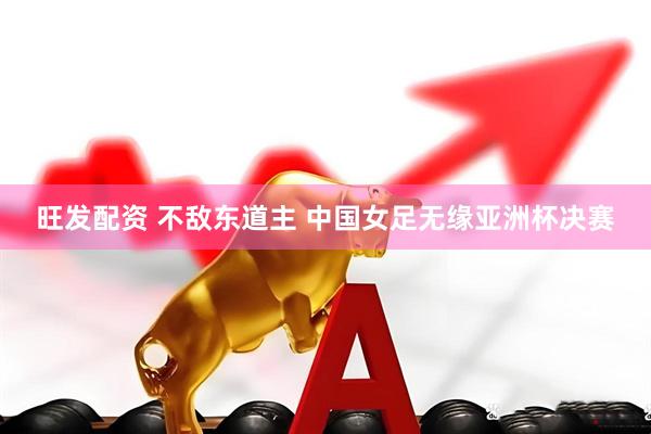 旺发配资 不敌东道主 中国女足无缘亚洲杯决赛