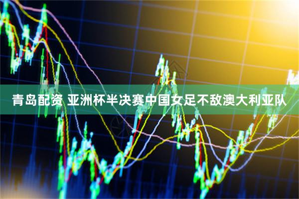 青岛配资 亚洲杯半决赛中国女足不敌澳大利亚队