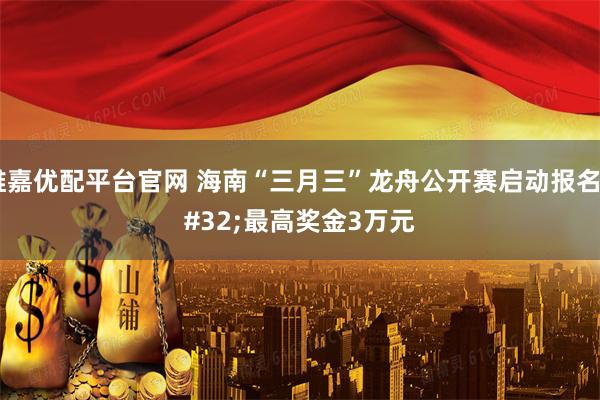 维嘉优配平台官网 海南“三月三”龙舟公开赛启动报名 最高奖金3万元