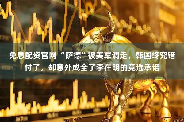免息配资官网 “萨德”被美军调走，韩国终究错付了，却意外成全了李在明的竞选承诺