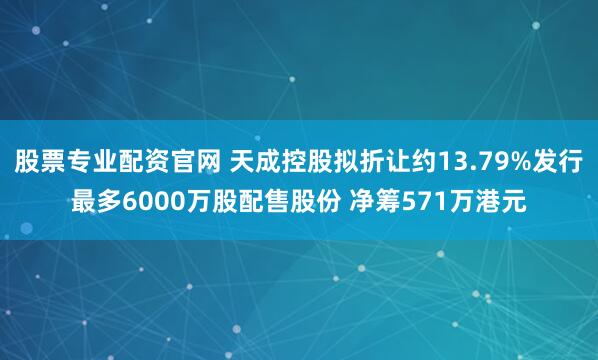 股票专业配资官网 天成控股拟折让约13.79%发行最多6000万股配售股份 净筹571万港元