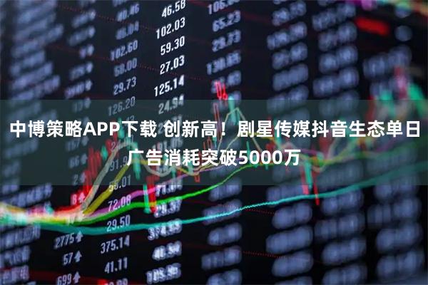 中博策略APP下载 创新高！剧星传媒抖音生态单日广告消耗突破5000万