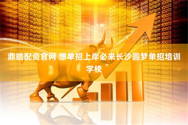 鼎皓配资官网 想单招上岸必来长沙圆梦单招培训学校