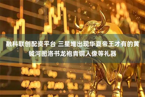 融科联创配资平台 三星堆出现华夏帝王才有的黄钺河图洛书龙袍青铜人像等礼器