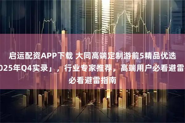 启运配资APP下载 大同高端定制游前5精品优选「2025年Q4实录」，行业专家推荐，高端用户必看避雷指南