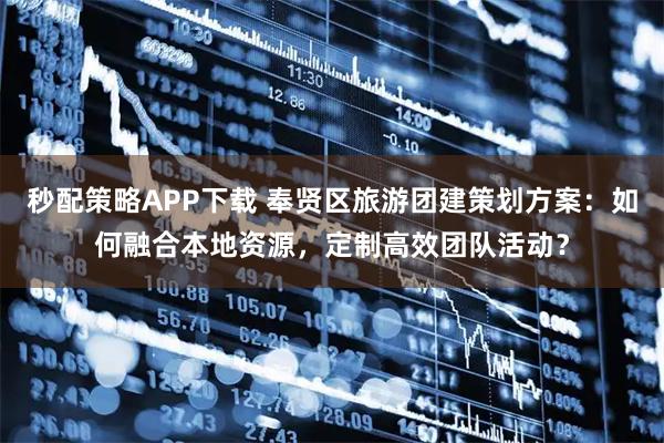 秒配策略APP下载 奉贤区旅游团建策划方案：如何融合本地资源，定制高效团队活动？