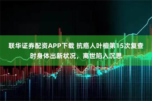 联华证券配资APP下载 抗癌人叶檀第15次复查时身体出新状况，离世陷入沉思