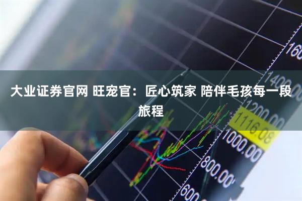 大业证券官网 旺宠官：匠心筑家 陪伴毛孩每一段旅程