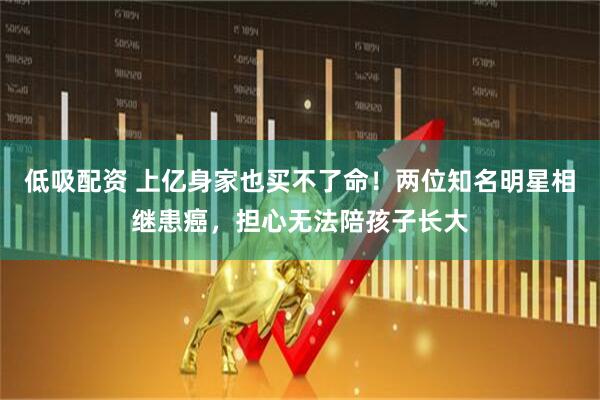 低吸配资 上亿身家也买不了命！两位知名明星相继患癌，担心无法陪孩子长大