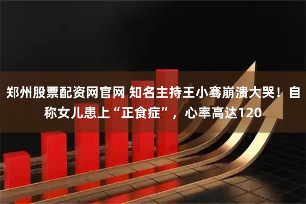 郑州股票配资网官网 知名主持王小骞崩溃大哭！自称女儿患上“正食症”，心率高达120