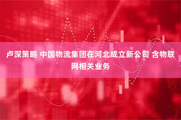 卢深策略 中国物流集团在河北成立新公司 含物联网相关业务