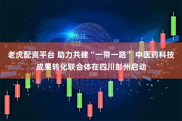 老虎配资平台 助力共建“一带一路” 中医药科技成果转化联合体在四川彭州启动