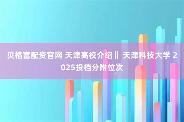 贝格富配资官网 天津高校介绍‖ 天津科技大学 2025投档分附位次