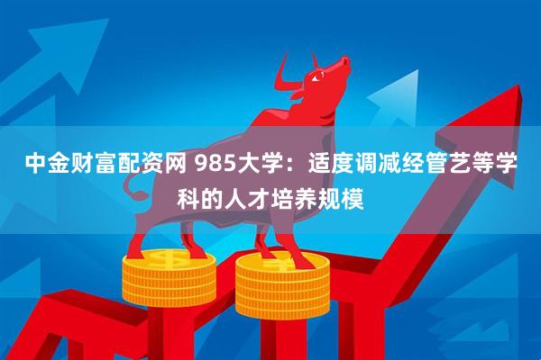 中金财富配资网 985大学：适度调减经管艺等学科的人才培养规模