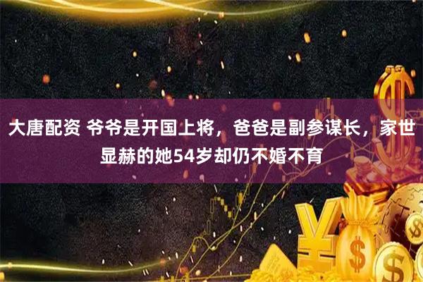 大唐配资 爷爷是开国上将，爸爸是副参谋长，家世显赫的她54岁却仍不婚不育