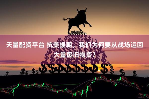 天量配资平台 抗美援朝，我们为何要从战场运回大量废旧物资？